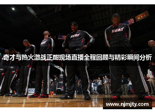 奇才与热火激战正酣现场直播全程回顾与精彩瞬间分析
