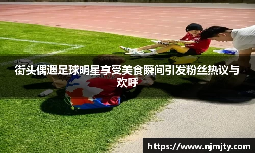 街头偶遇足球明星享受美食瞬间引发粉丝热议与欢呼