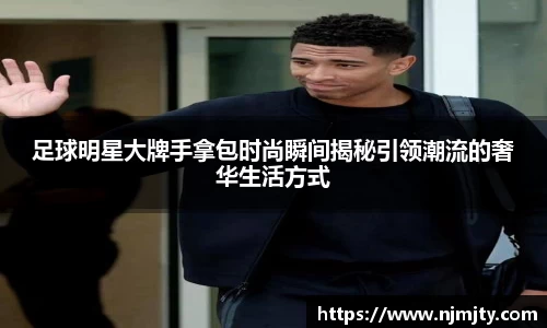 足球明星大牌手拿包时尚瞬间揭秘引领潮流的奢华生活方式